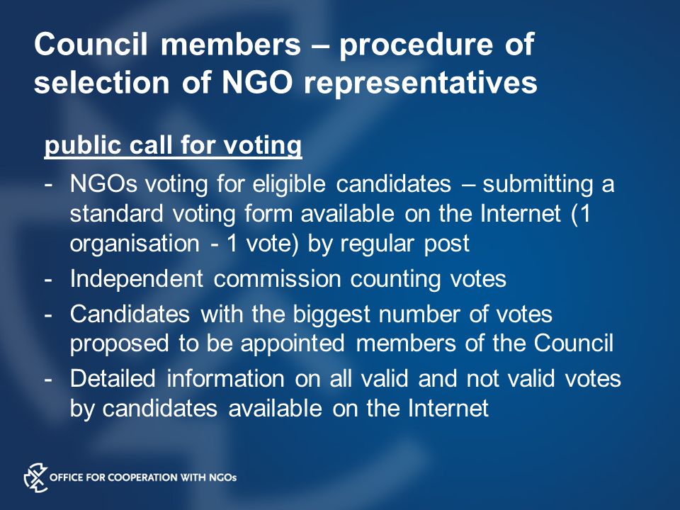 Council members – procedure of selection of NGO representatives public call for voting - NGOs voting for eligible candidates – submitting a standard voting form available on the Internet (1 organisation - 1 vote) by regular post -Independent commission counting votes -Candidates with the biggest number of votes proposed to be appointed members of the Council -Detailed information on all valid and not valid votes by candidates available on the Internet