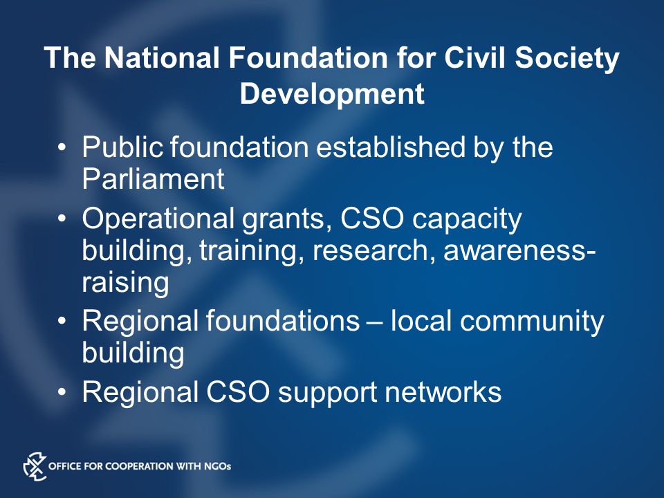The National Foundation for Civil Society Development Public foundation established by the Parliament Operational grants, CSO capacity building, training, research, awareness- raising Regional foundations – local community building Regional CSO support networks