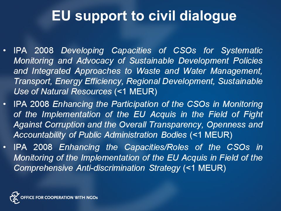 EU support to civil dialogue IPA 2008 Developing Capacities of CSOs for Systematic Monitoring and Advocacy of Sustainable Development Policies and Integrated Approaches to Waste and Water Management, Transport, Energy Efficiency, Regional Development, Sustainable Use of Natural Resources (<1 MEUR) IPA 2008 Enhancing the Participation of the CSOs in Monitoring of the Implementation of the EU Acquis in the Field of Fight Against Corruption and the Overall Transparency, Openness and Accountability of Public Administration Bodies (<1 MEUR) IPA 2008 Enhancing the Capacities/Roles of the CSOs in Monitoring of the Implementation of the EU Acquis in Field of the Comprehensive Anti-discrimination Strategy (<1 MEUR)