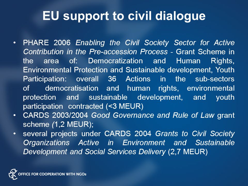PHARE 2006 Enabling the Civil Society Sector for Active Contribution in the Pre-accession Process - Grant Scheme in the area of: Democratization and Human Rights, Environmental Protection and Sustainable development, Youth Participation: overall 36 Actions in the sub-sectors of democratisation and human rights, environmental protection and sustainable development, and youth participation contracted (<3 MEUR) CARDS 2003/2004 Good Governance and Rule of Law grant scheme (1,2 MEUR); several projects under CARDS 2004 Grants to Civil Society Organizations Active in Environment and Sustainable Development and Social Services Delivery (2,7 MEUR) EU support to civil dialogue
