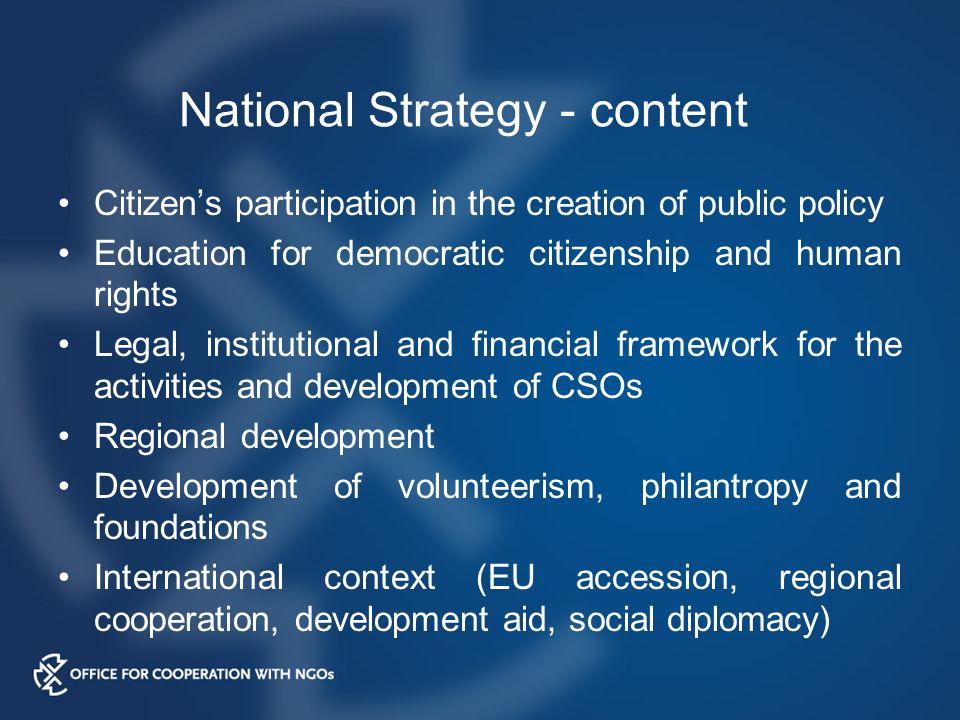 National Strategy - content Citizen’s participation in the creation of public policy Education for democratic citizenship and human rights Legal, institutional and financial framework for the activities and development of CSOs Regional development Development of volunteerism, philantropy and foundations International context (EU accession, regional cooperation, development aid, social diplomacy)