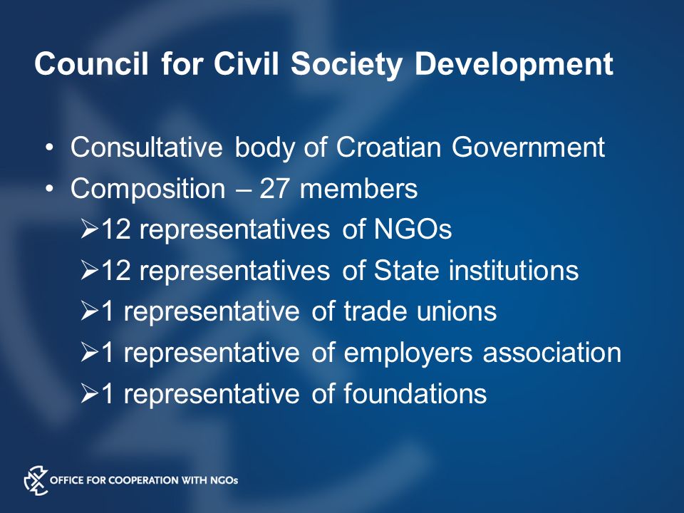 Council for Civil Society Development Consultative body of Croatian Government Composition – 27 members  12 representatives of NGOs  12 representatives of State institutions  1 representative of trade unions  1 representative of employers association  1 representative of foundations