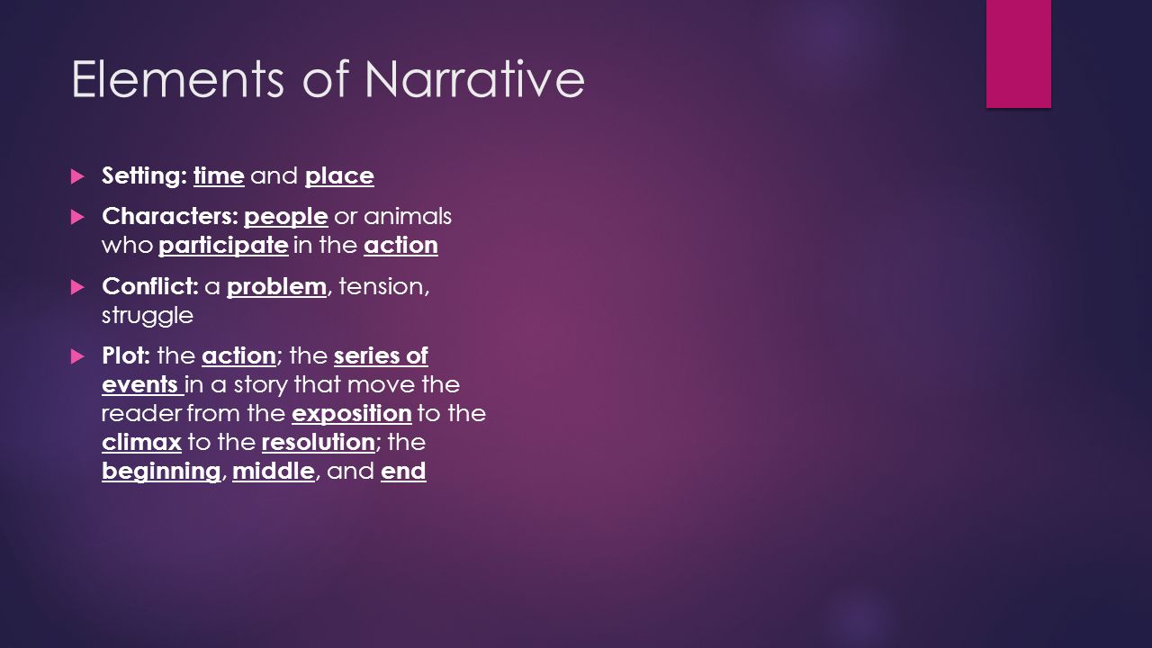 Elements of Narrative  Setting: time and place  Characters: people or animals who participate in the action  Conflict: a problem, tension, struggle  Plot: the action ; the series of events in a story that move the reader from the exposition to the climax to the resolution ; the beginning, middle, and end