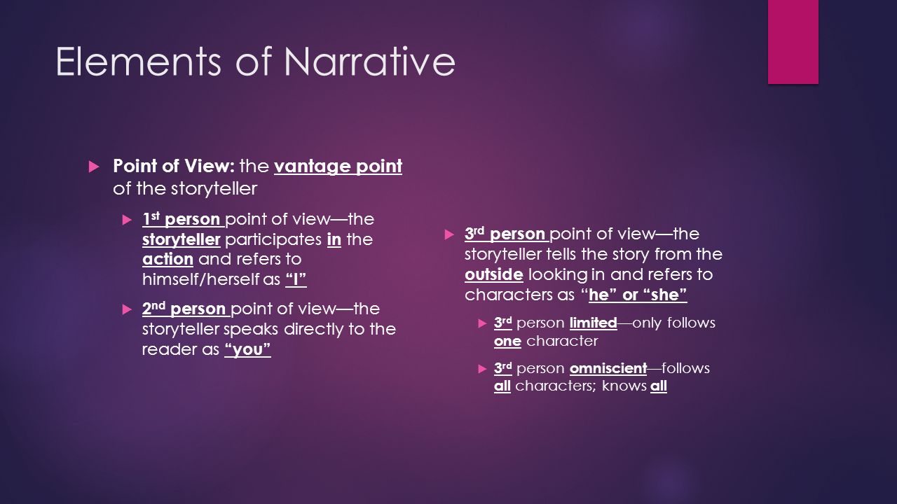 Elements of Narrative  Point of View: the vantage point of the storyteller  1 st person point of view—the storyteller participates in the action and refers to himself/herself as I  2 nd person point of view—the storyteller speaks directly to the reader as you  3 rd person point of view—the storyteller tells the story from the outside looking in and refers to characters as he or she  3 rd person limited —only follows one character  3 rd person omniscient —follows all characters; knows all