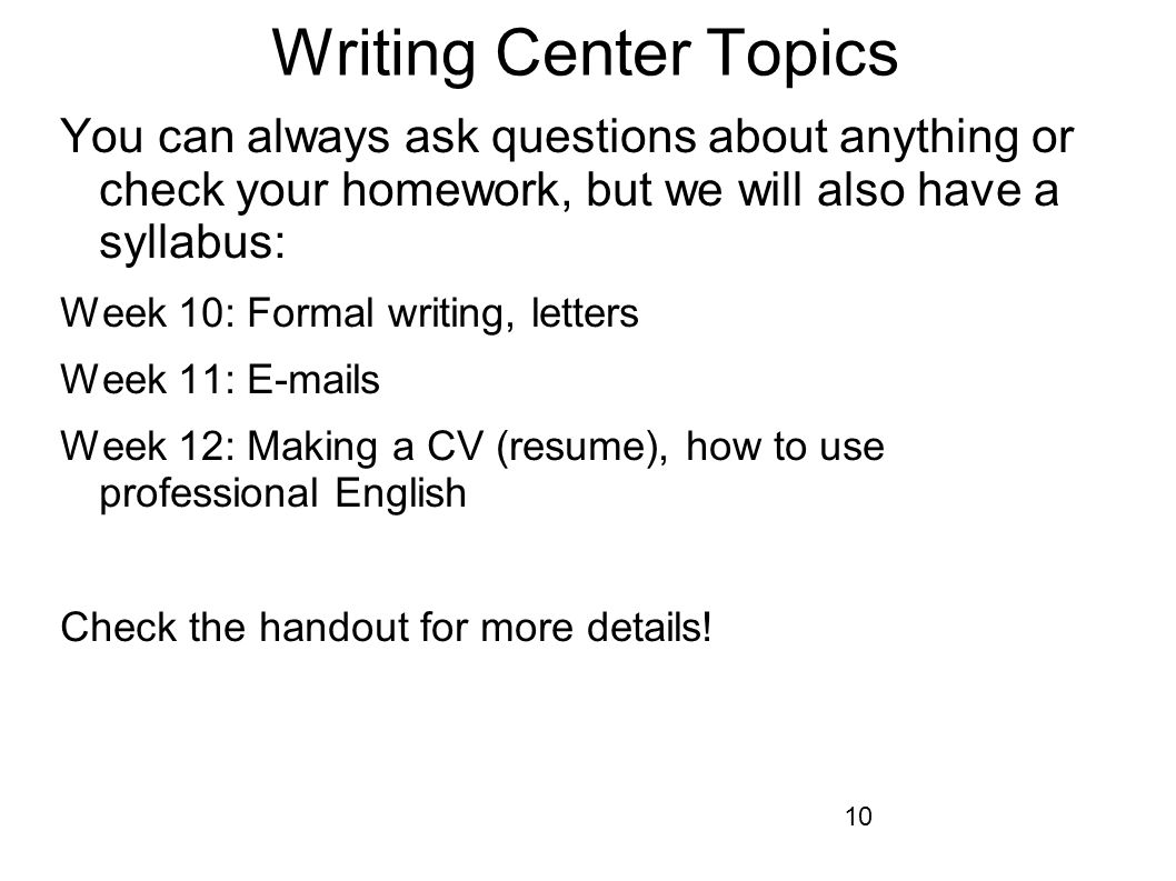 10 Writing Center Topics You can always ask questions about anything or check your homework, but we will also have a syllabus: Week 10: Formal writing, letters Week 11:  s Week 12: Making a CV (resume), how to use professional English Check the handout for more details!