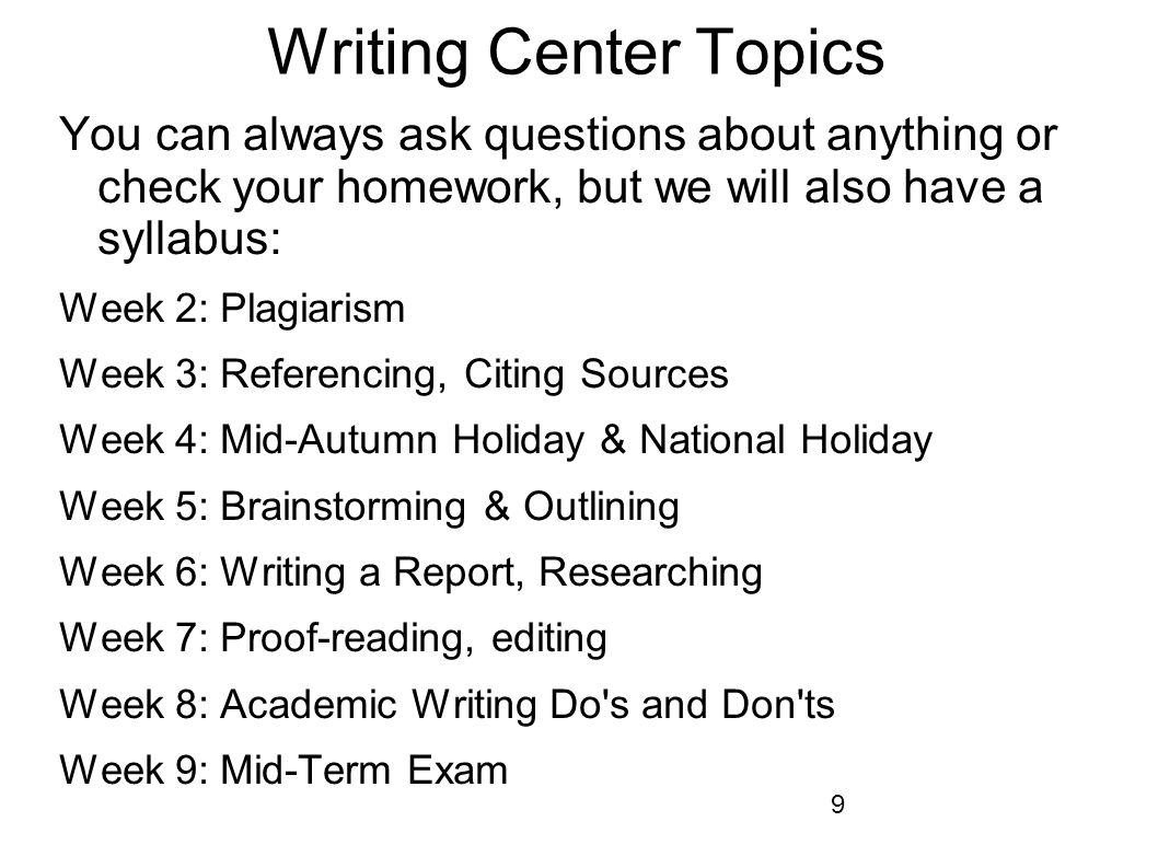 9 Writing Center Topics You can always ask questions about anything or check your homework, but we will also have a syllabus: Week 2: Plagiarism Week 3: Referencing, Citing Sources Week 4: Mid-Autumn Holiday & National Holiday Week 5: Brainstorming & Outlining Week 6: Writing a Report, Researching Week 7: Proof-reading, editing Week 8: Academic Writing Do s and Don ts Week 9: Mid-Term Exam