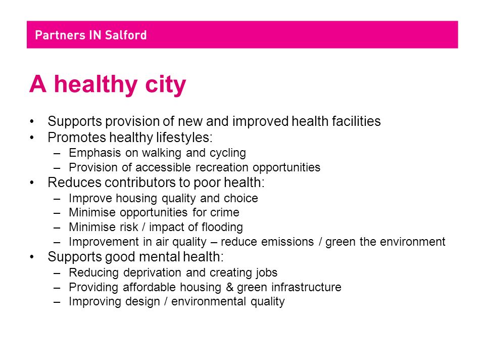 A healthy city Supports provision of new and improved health facilities Promotes healthy lifestyles: –Emphasis on walking and cycling –Provision of accessible recreation opportunities Reduces contributors to poor health: –Improve housing quality and choice –Minimise opportunities for crime –Minimise risk / impact of flooding –Improvement in air quality – reduce emissions / green the environment Supports good mental health: –Reducing deprivation and creating jobs –Providing affordable housing & green infrastructure –Improving design / environmental quality