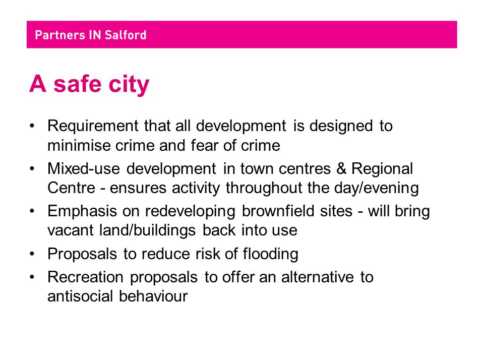A safe city Requirement that all development is designed to minimise crime and fear of crime Mixed-use development in town centres & Regional Centre - ensures activity throughout the day/evening Emphasis on redeveloping brownfield sites - will bring vacant land/buildings back into use Proposals to reduce risk of flooding Recreation proposals to offer an alternative to antisocial behaviour