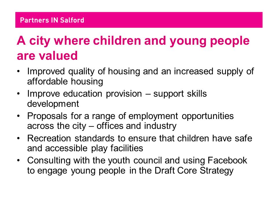 A city where children and young people are valued Improved quality of housing and an increased supply of affordable housing Improve education provision – support skills development Proposals for a range of employment opportunities across the city – offices and industry Recreation standards to ensure that children have safe and accessible play facilities Consulting with the youth council and using Facebook to engage young people in the Draft Core Strategy