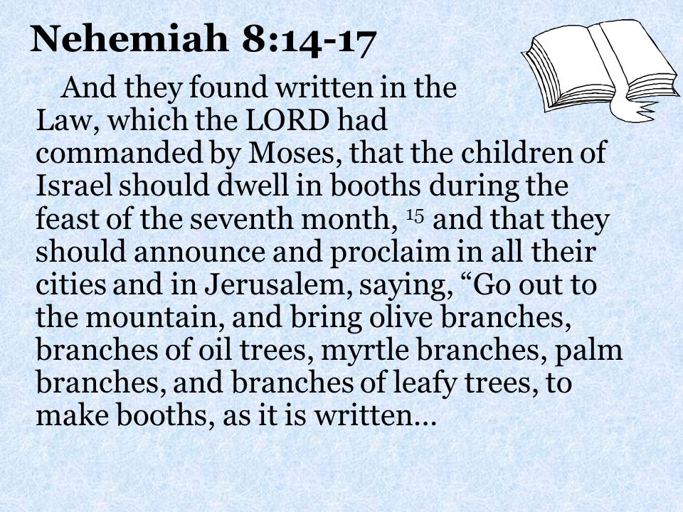 Nehemiah 8:14-17 And they found written in the Law, which the LORD had commanded by Moses, that the children of Israel should dwell in booths during the feast of the seventh month, 15 and that they should announce and proclaim in all their cities and in Jerusalem, saying, Go out to the mountain, and bring olive branches, branches of oil trees, myrtle branches, palm branches, and branches of leafy trees, to make booths, as it is written…