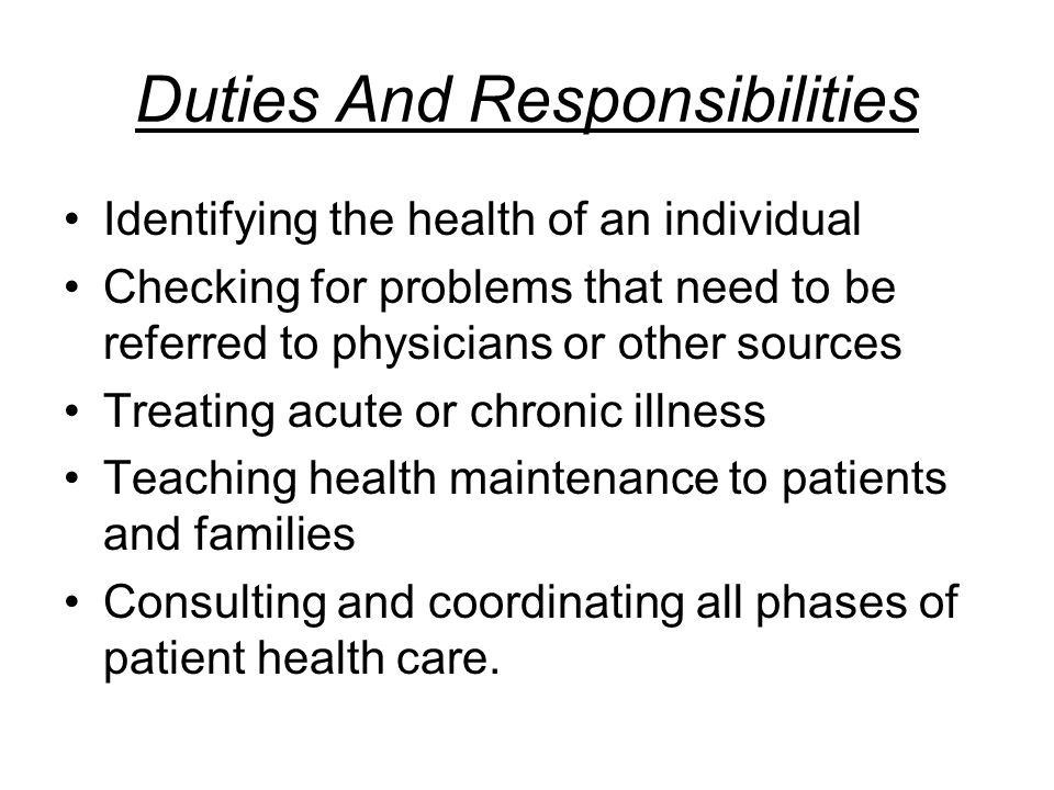 Duties And Responsibilities Identifying the health of an individual Checking for problems that need to be referred to physicians or other sources Treating acute or chronic illness Teaching health maintenance to patients and families Consulting and coordinating all phases of patient health care.