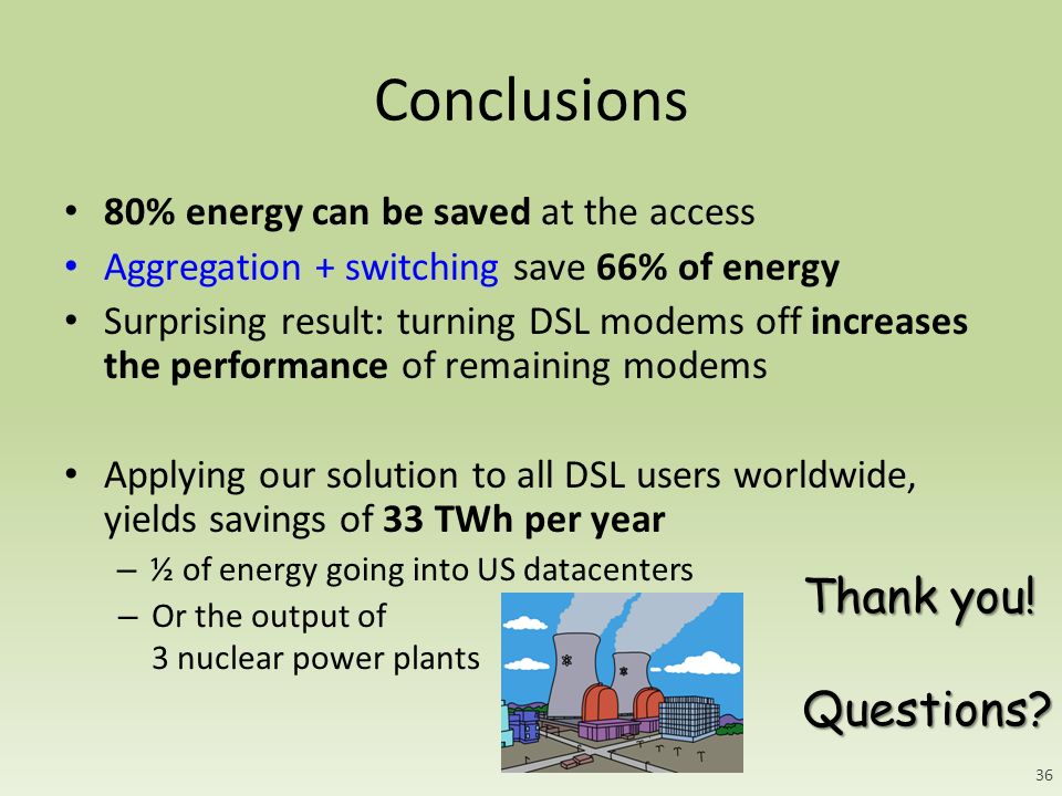Conclusions 80% energy can be saved at the access Aggregation + switching save 66% of energy Surprising result: turning DSL modems off increases the performance of remaining modems Applying our solution to all DSL users worldwide, yields savings of 33 TWh per year – ½ of energy going into US datacenters Thank you.