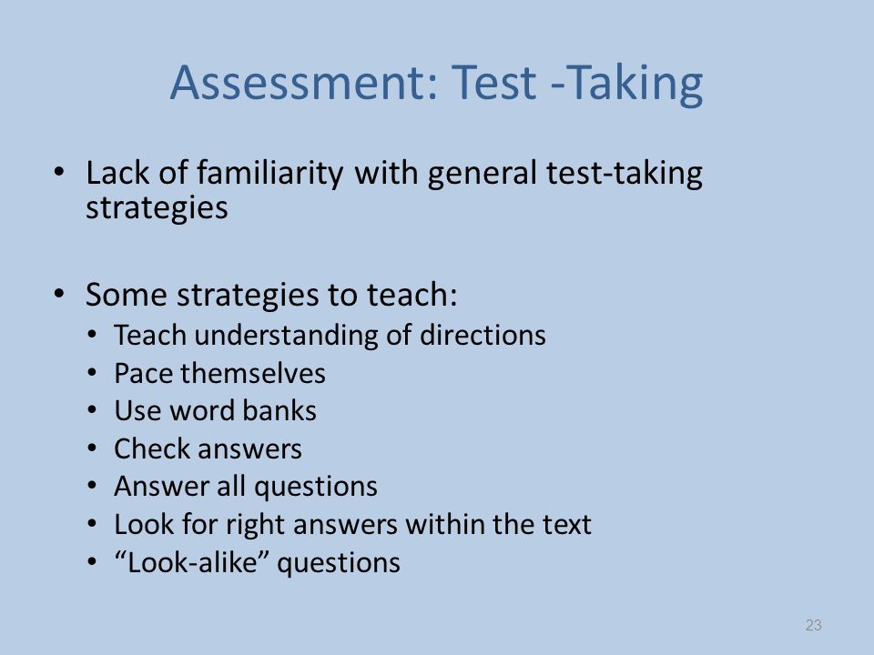 Assessment: Test -Taking Lack of familiarity with general test-taking strategies Some strategies to teach: Teach understanding of directions Pace themselves Use word banks Check answers Answer all questions Look for right answers within the text Look-alike questions 23