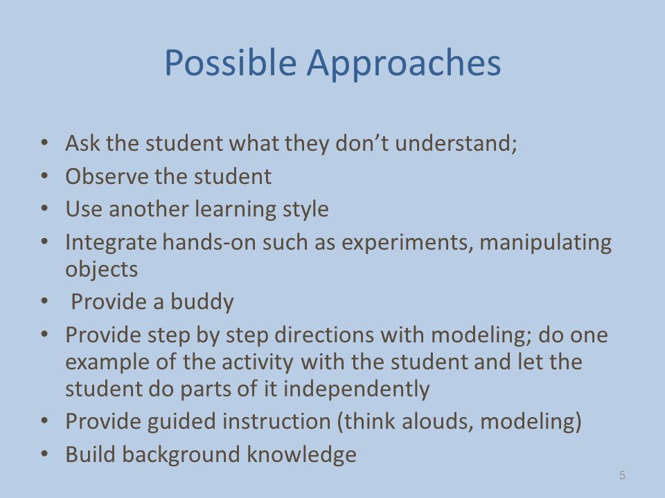 Possible Approaches Ask the student what they don’t understand; Observe the student Use another learning style Integrate hands-on such as experiments, manipulating objects Provide a buddy Provide step by step directions with modeling; do one example of the activity with the student and let the student do parts of it independently Provide guided instruction (think alouds, modeling) Build background knowledge 5