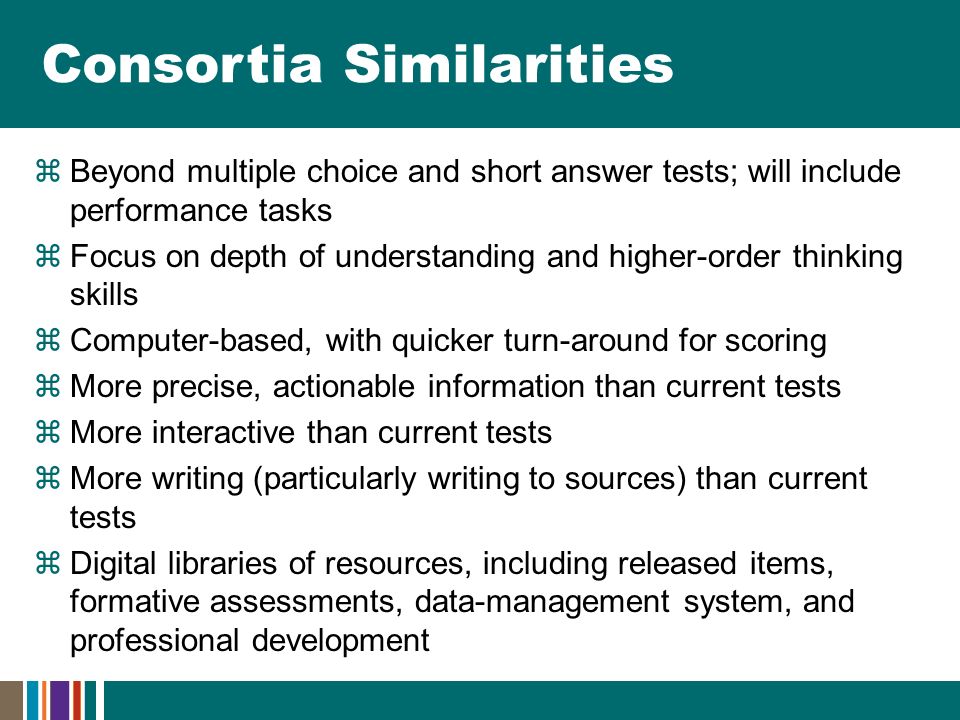 Consortia Similarities  Beyond multiple choice and short answer tests; will include performance tasks  Focus on depth of understanding and higher-order thinking skills  Computer-based, with quicker turn-around for scoring  More precise, actionable information than current tests  More interactive than current tests  More writing (particularly writing to sources) than current tests  Digital libraries of resources, including released items, formative assessments, data-management system, and professional development