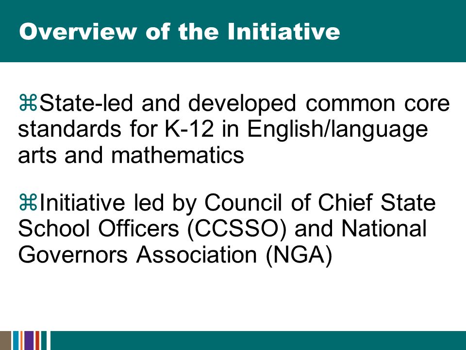 Overview of the Initiative  State-led and developed common core standards for K-12 in English/language arts and mathematics  Initiative led by Council of Chief State School Officers (CCSSO) and National Governors Association (NGA)