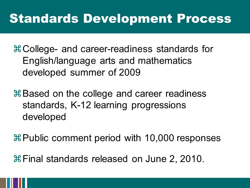 Standards Development Process  College- and career-readiness standards for English/language arts and mathematics developed summer of 2009  Based on the college and career readiness standards, K-12 learning progressions developed  Public comment period with 10,000 responses  Final standards released on June 2, 2010.