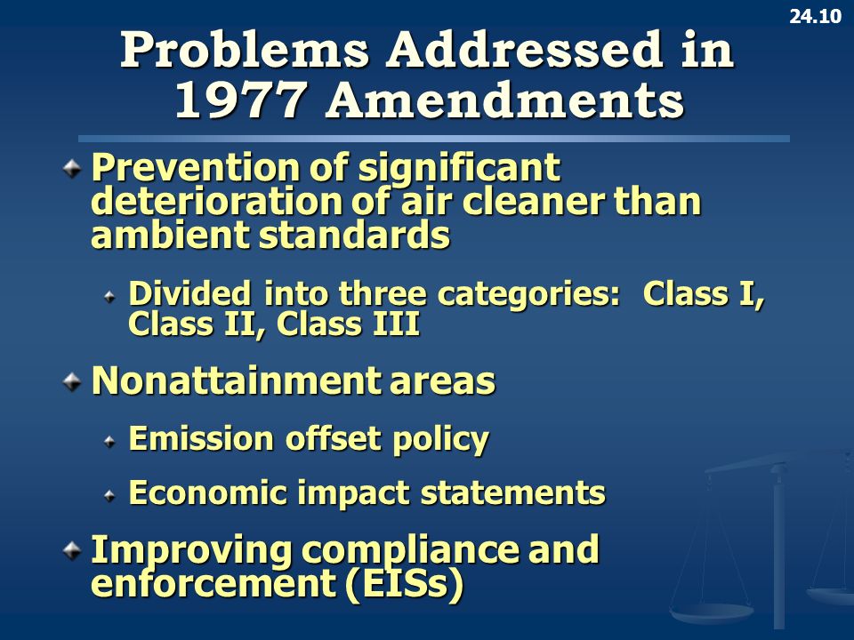 24.10 Problems Addressed in 1977 Amendments Prevention of significant deterioration of air cleaner than ambient standards Divided into three categories: Class I, Class II, Class III Nonattainment areas Emission offset policy Economic impact statements Improving compliance and enforcement (EISs)