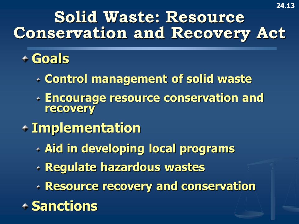 24.13 Solid Waste: Resource Conservation and Recovery Act Goals Control management of solid waste Encourage resource conservation and recovery Implementation Aid in developing local programs Regulate hazardous wastes Resource recovery and conservation Sanctions