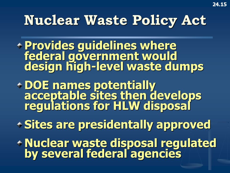 24.15 Nuclear Waste Policy Act Provides guidelines where federal government would design high-level waste dumps DOE names potentially acceptable sites then develops regulations for HLW disposal Sites are presidentally approved Nuclear waste disposal regulated by several federal agencies