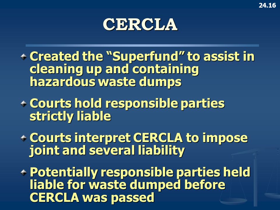 24.16CERCLA Created the Superfund to assist in cleaning up and containing hazardous waste dumps Courts hold responsible parties strictly liable Courts interpret CERCLA to impose joint and several liability Potentially responsible parties held liable for waste dumped before CERCLA was passed