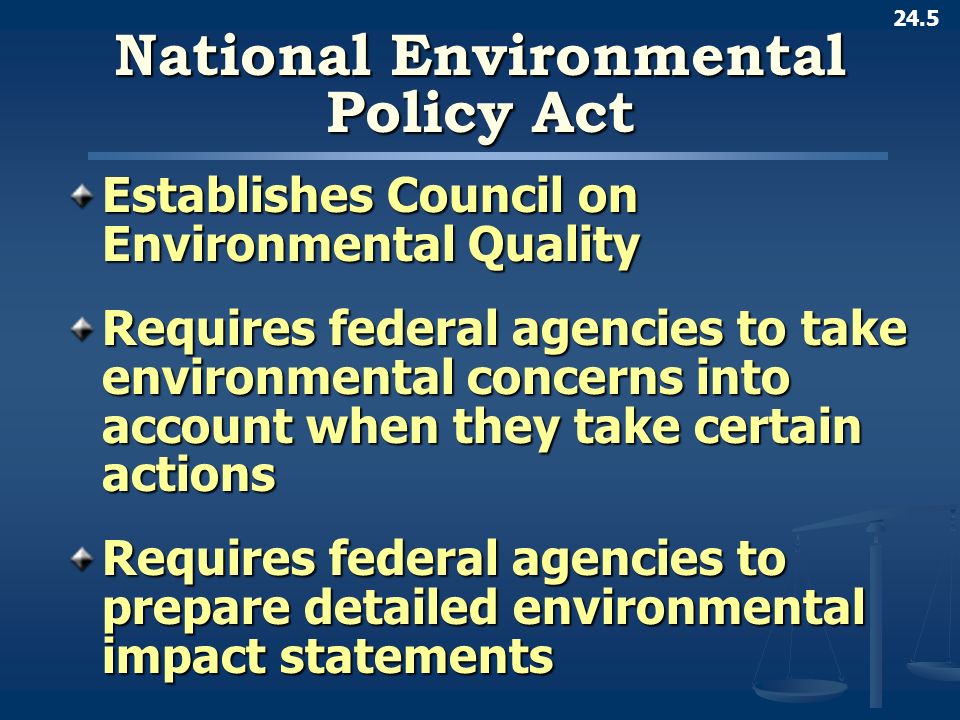 24.5 National Environmental Policy Act Establishes Council on Environmental Quality Requires federal agencies to take environmental concerns into account when they take certain actions Requires federal agencies to prepare detailed environmental impact statements