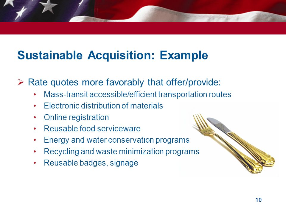 Sustainable Acquisition: Example  Rate quotes more favorably that offer/provide: Mass-transit accessible/efficient transportation routes Electronic distribution of materials Online registration Reusable food serviceware Energy and water conservation programs Recycling and waste minimization programs Reusable badges, signage 10