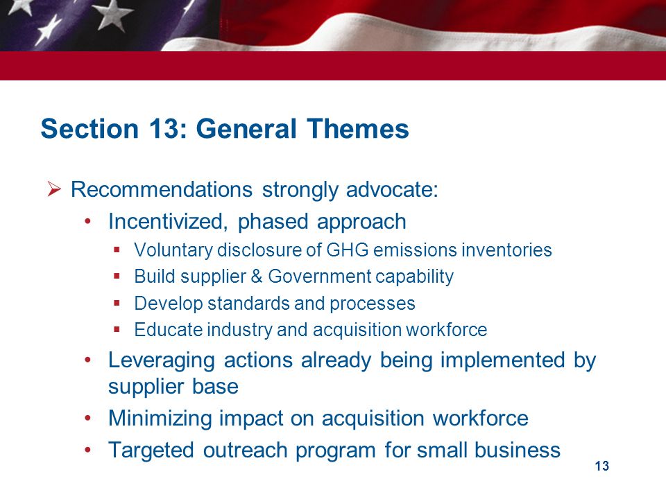 Section 13: General Themes 13  Recommendations strongly advocate: Incentivized, phased approach  Voluntary disclosure of GHG emissions inventories  Build supplier & Government capability  Develop standards and processes  Educate industry and acquisition workforce Leveraging actions already being implemented by supplier base Minimizing impact on acquisition workforce Targeted outreach program for small business