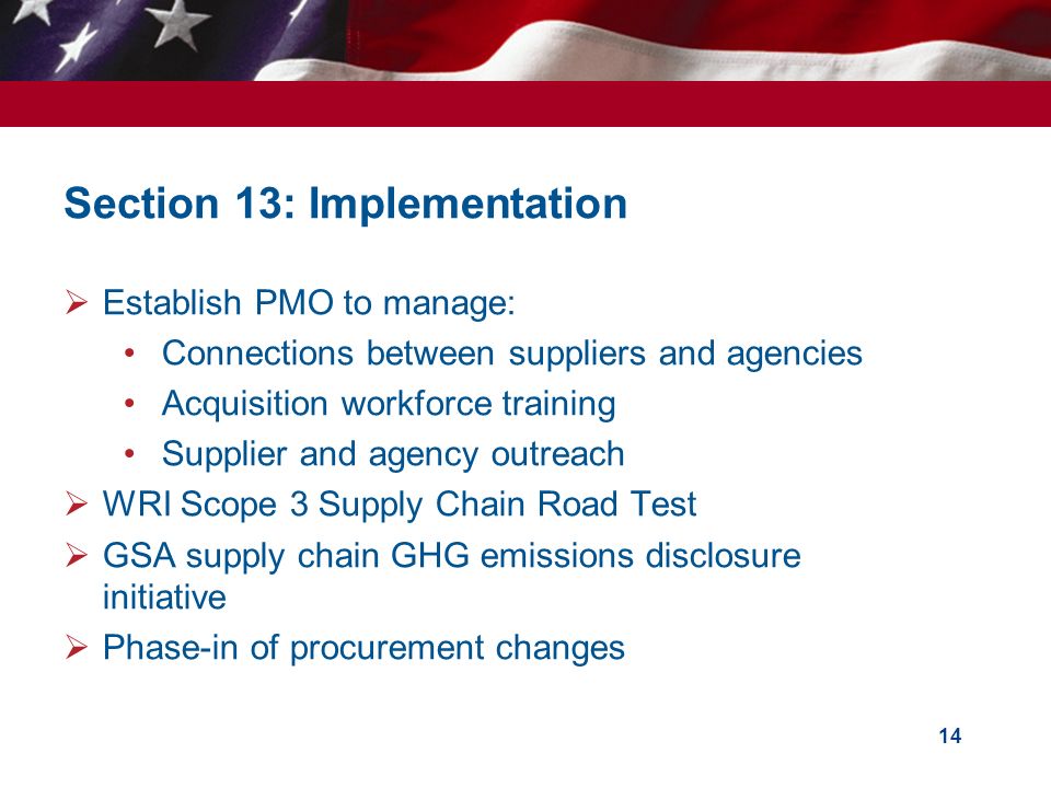  Establish PMO to manage: Connections between suppliers and agencies Acquisition workforce training Supplier and agency outreach  WRI Scope 3 Supply Chain Road Test  GSA supply chain GHG emissions disclosure initiative  Phase-in of procurement changes 14 Section 13: Implementation