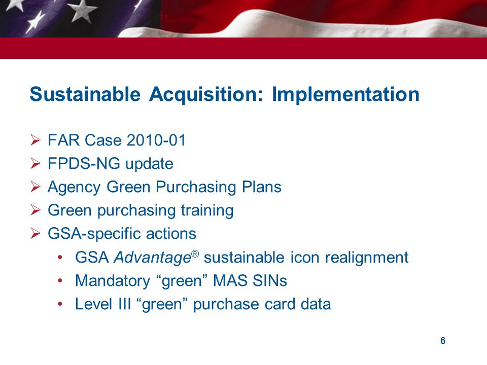 Sustainable Acquisition: Implementation  FAR Case  FPDS-NG update  Agency Green Purchasing Plans  Green purchasing training  GSA-specific actions GSA Advantage ® sustainable icon realignment Mandatory green MAS SINs Level III green purchase card data 6