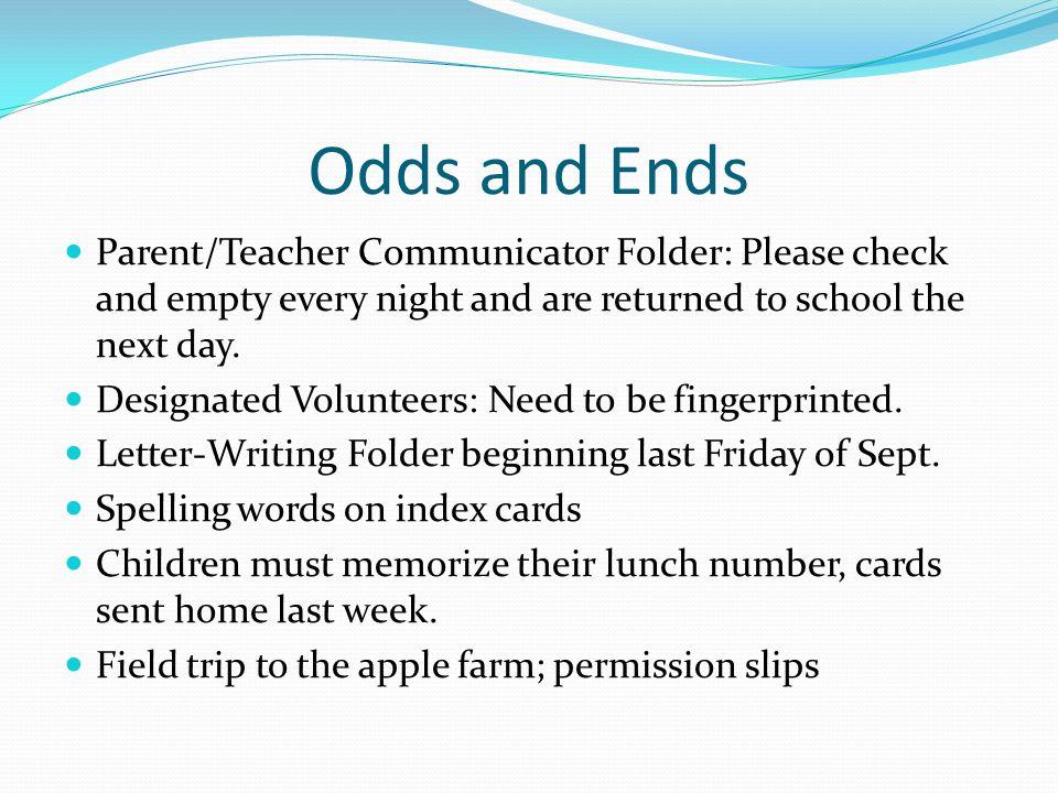 Odds and Ends Parent/Teacher Communicator Folder: Please check and empty every night and are returned to school the next day.