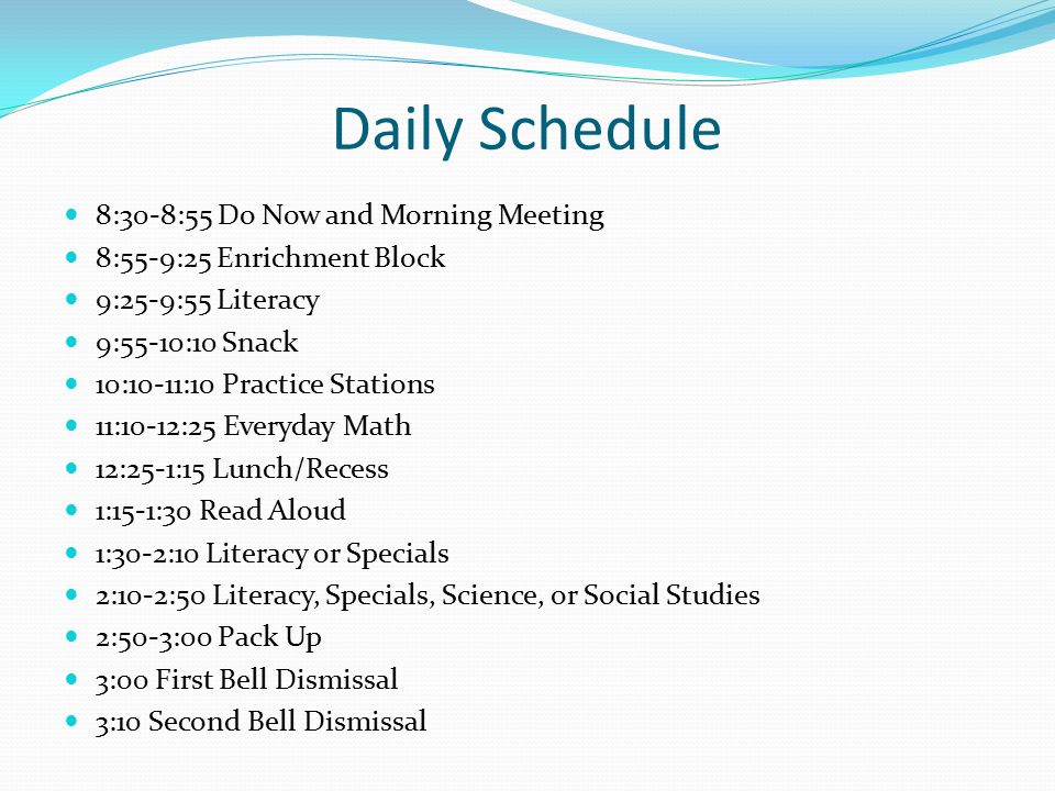 Daily Schedule 8:30-8:55 Do Now and Morning Meeting 8:55-9:25 Enrichment Block 9:25-9:55 Literacy 9:55-10:10 Snack 10:10-11:10 Practice Stations 11:10-12:25 Everyday Math 12:25-1:15 Lunch/Recess 1:15-1:30 Read Aloud 1:30-2:10 Literacy or Specials 2:10-2:50 Literacy, Specials, Science, or Social Studies 2:50-3:00 Pack Up 3:00 First Bell Dismissal 3:10 Second Bell Dismissal