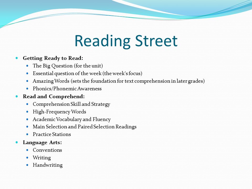 Reading Street Getting Ready to Read: The Big Question (for the unit) Essential question of the week (the week’s focus) Amazing Words (sets the foundation for text comprehension in later grades) Phonics/Phonemic Awareness Read and Comprehend: Comprehension Skill and Strategy High-Frequency Words Academic Vocabulary and Fluency Main Selection and Paired Selection Readings Practice Stations Language Arts: Conventions Writing Handwriting