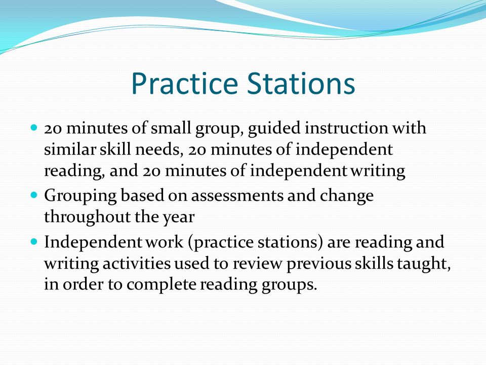 Practice Stations 20 minutes of small group, guided instruction with similar skill needs, 20 minutes of independent reading, and 20 minutes of independent writing Grouping based on assessments and change throughout the year Independent work (practice stations) are reading and writing activities used to review previous skills taught, in order to complete reading groups.