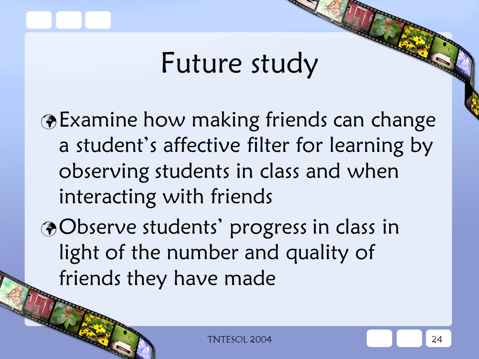 TNTESOL Future study Examine how making friends can change a student’s affective filter for learning by observing students in class and when interacting with friends Observe students’ progress in class in light of the number and quality of friends they have made
