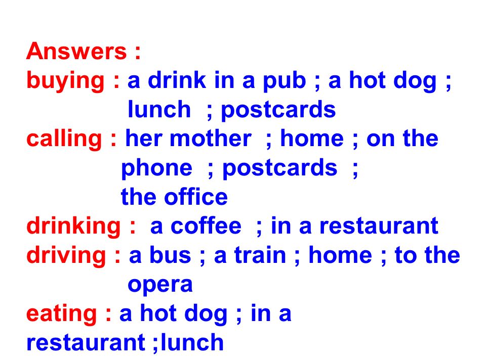 Answers : buying : a drink in a pub ; a hot dog ; lunch ; postcards calling : her mother ; home ; on the phone ; postcards ; the office drinking : a coffee ; in a restaurant driving : a bus ; a train ; home ; to the opera eating : a hot dog ; in a restaurant ;lunch