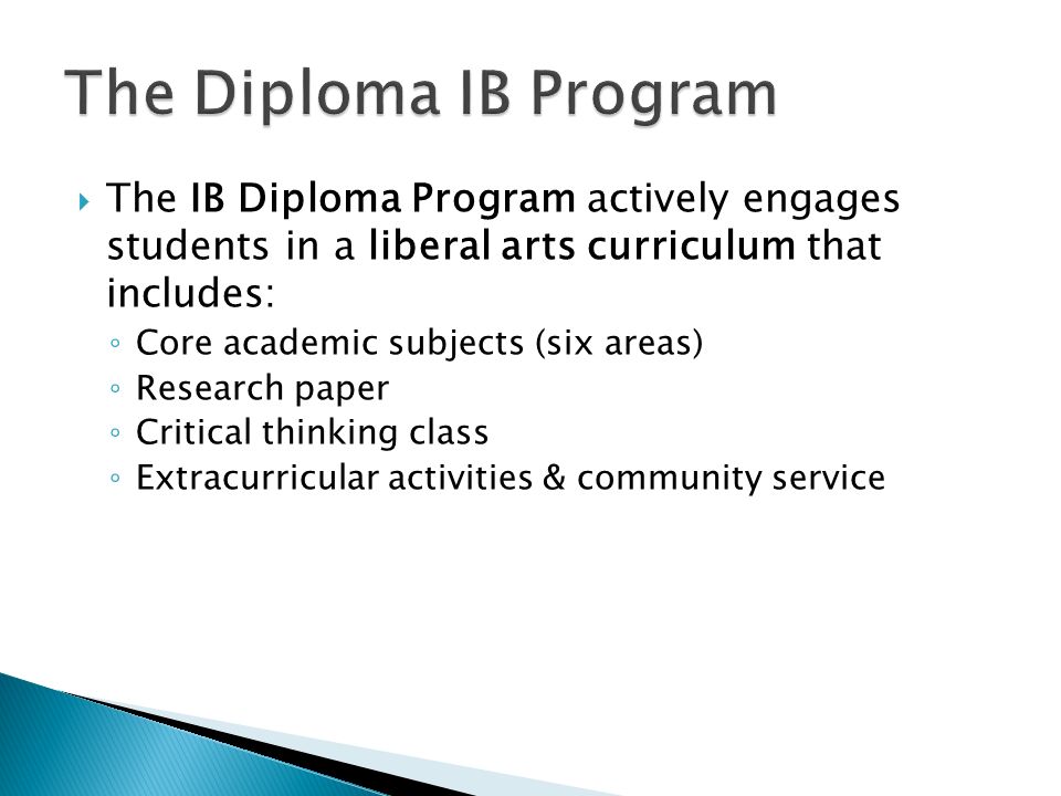  The IB Diploma Program actively engages students in a liberal arts curriculum that includes: ◦ Core academic subjects (six areas) ◦ Research paper ◦ Critical thinking class ◦ Extracurricular activities & community service