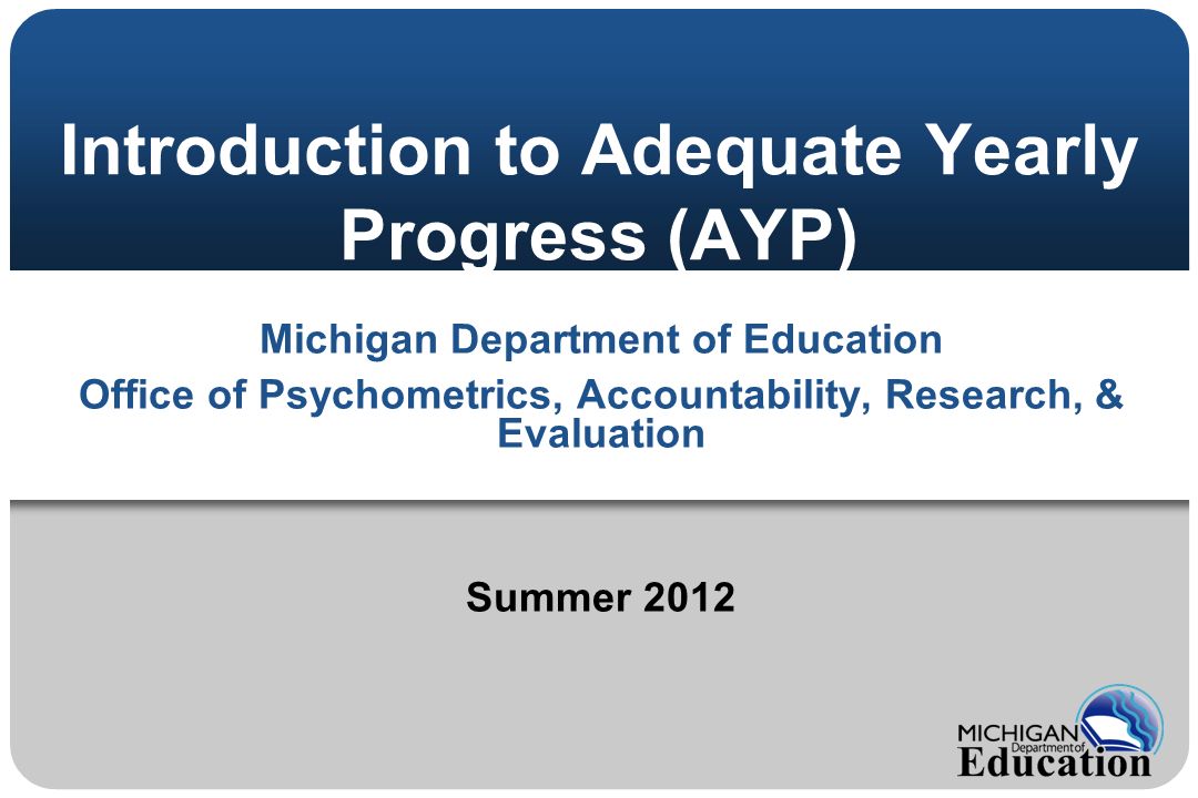 Introduction to Adequate Yearly Progress (AYP) Michigan Department of Education Office of Psychometrics, Accountability, Research, & Evaluation Summer 2012
