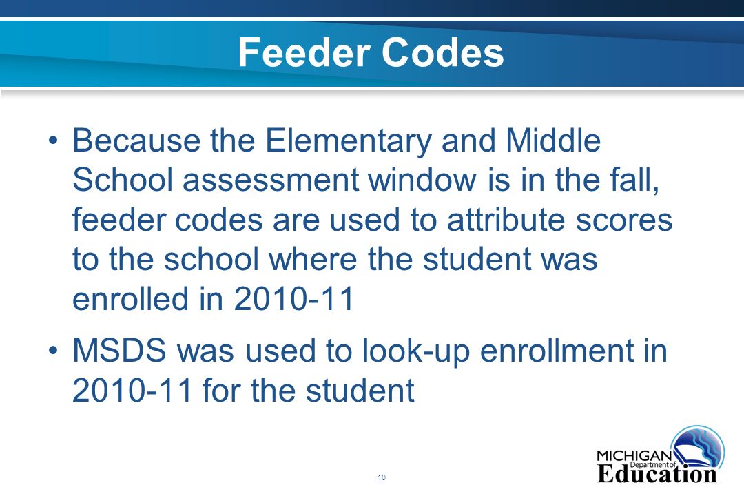 10 Feeder Codes Because the Elementary and Middle School assessment window is in the fall, feeder codes are used to attribute scores to the school where the student was enrolled in MSDS was used to look-up enrollment in for the student