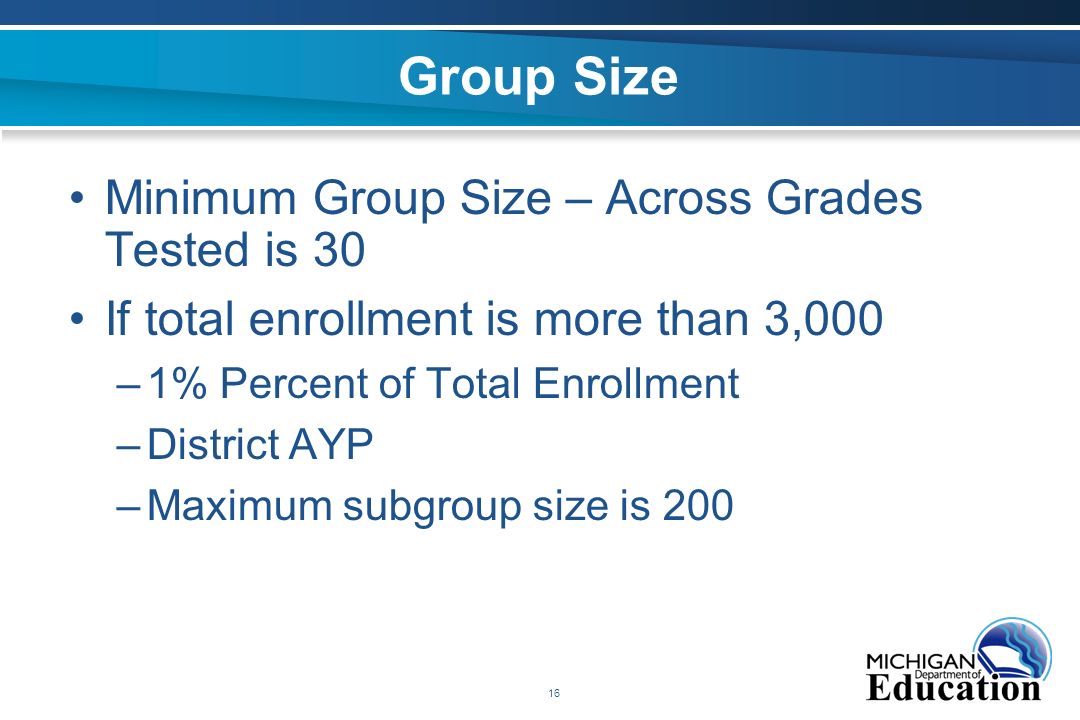16 Group Size Minimum Group Size – Across Grades Tested is 30 If total enrollment is more than 3,000 –1% Percent of Total Enrollment –District AYP –Maximum subgroup size is 200