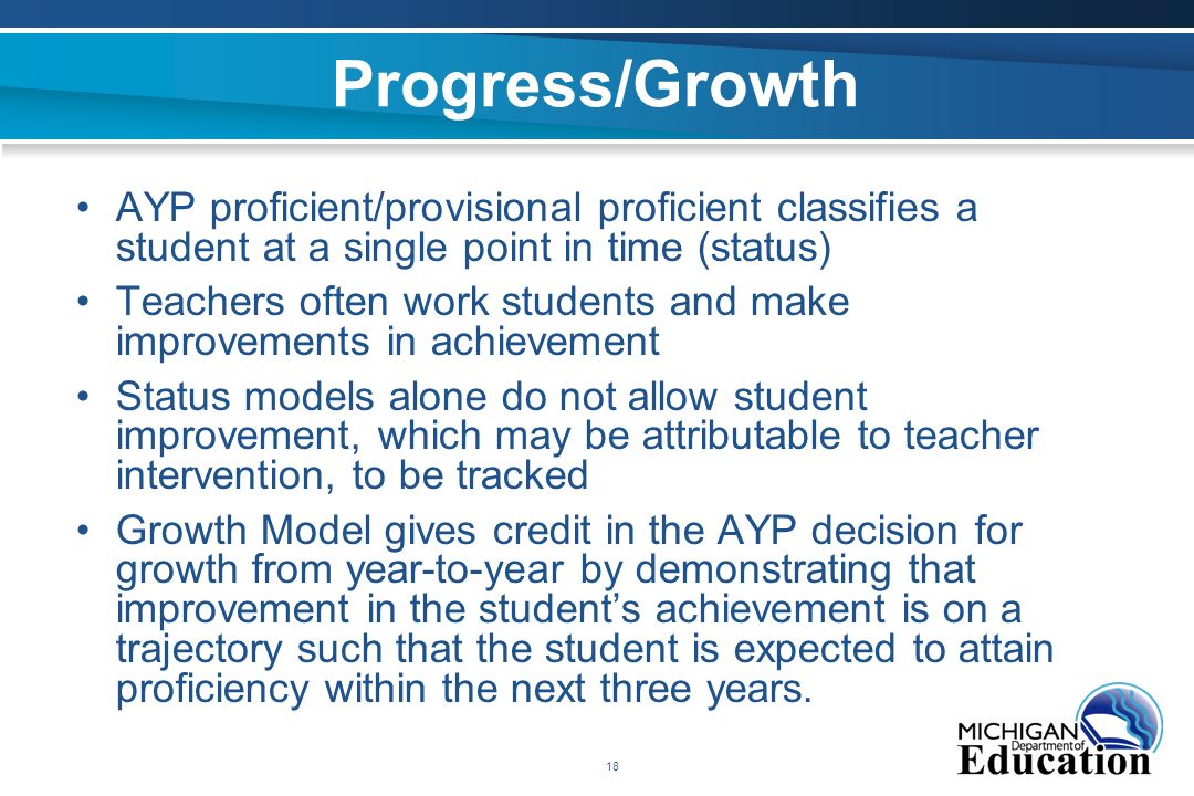 18 Progress/Growth AYP proficient/provisional proficient classifies a student at a single point in time (status) Teachers often work students and make improvements in achievement Status models alone do not allow student improvement, which may be attributable to teacher intervention, to be tracked Growth Model gives credit in the AYP decision for growth from year-to-year by demonstrating that improvement in the student’s achievement is on a trajectory such that the student is expected to attain proficiency within the next three years.