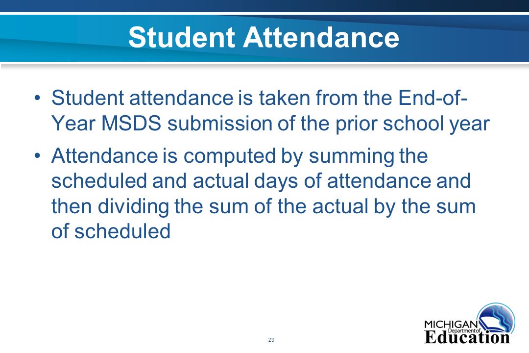 23 Student Attendance Student attendance is taken from the End-of- Year MSDS submission of the prior school year Attendance is computed by summing the scheduled and actual days of attendance and then dividing the sum of the actual by the sum of scheduled