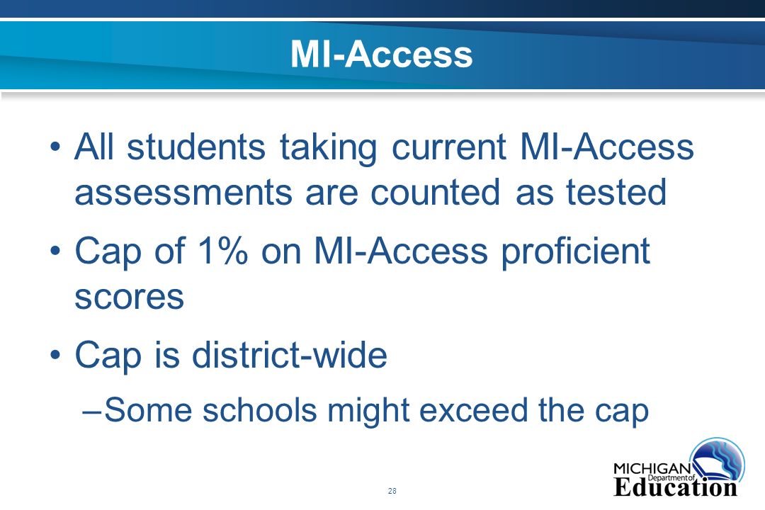 28 MI-Access All students taking current MI-Access assessments are counted as tested Cap of 1% on MI-Access proficient scores Cap is district-wide –Some schools might exceed the cap
