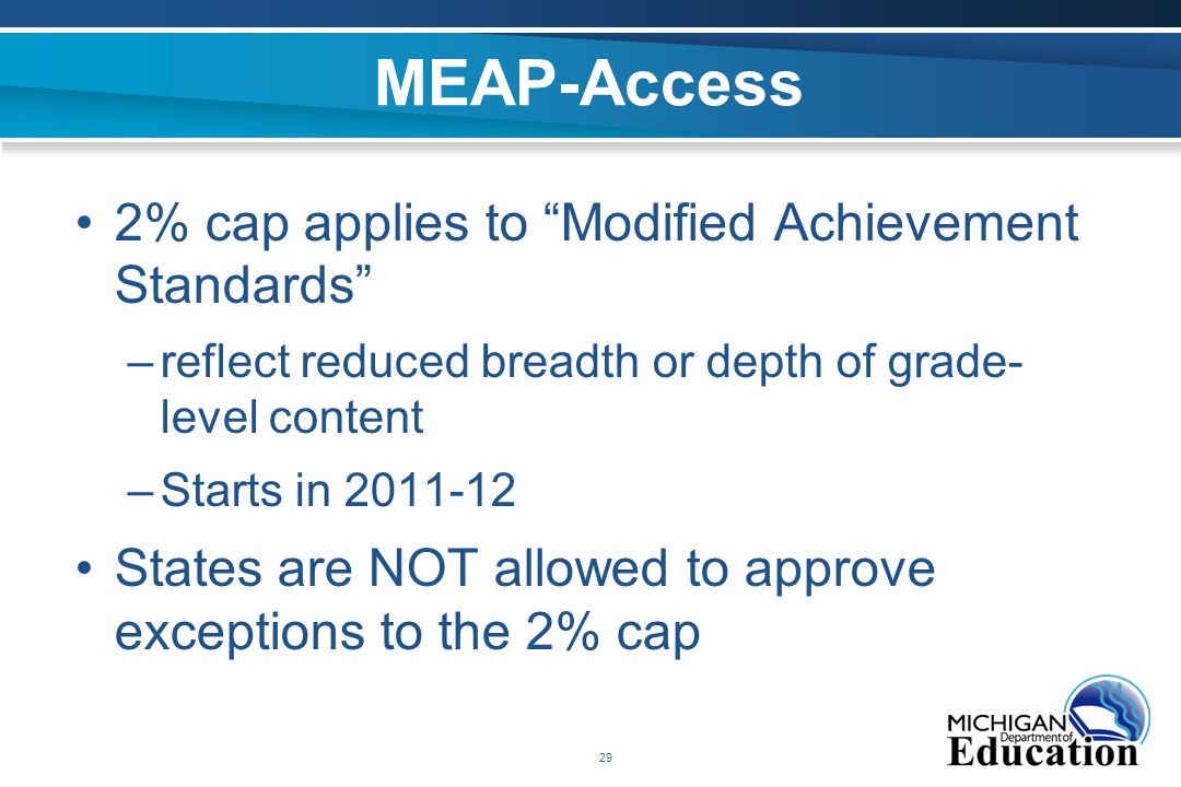 29 MEAP-Access 2% cap applies to Modified Achievement Standards –reflect reduced breadth or depth of grade- level content –Starts in States are NOT allowed to approve exceptions to the 2% cap