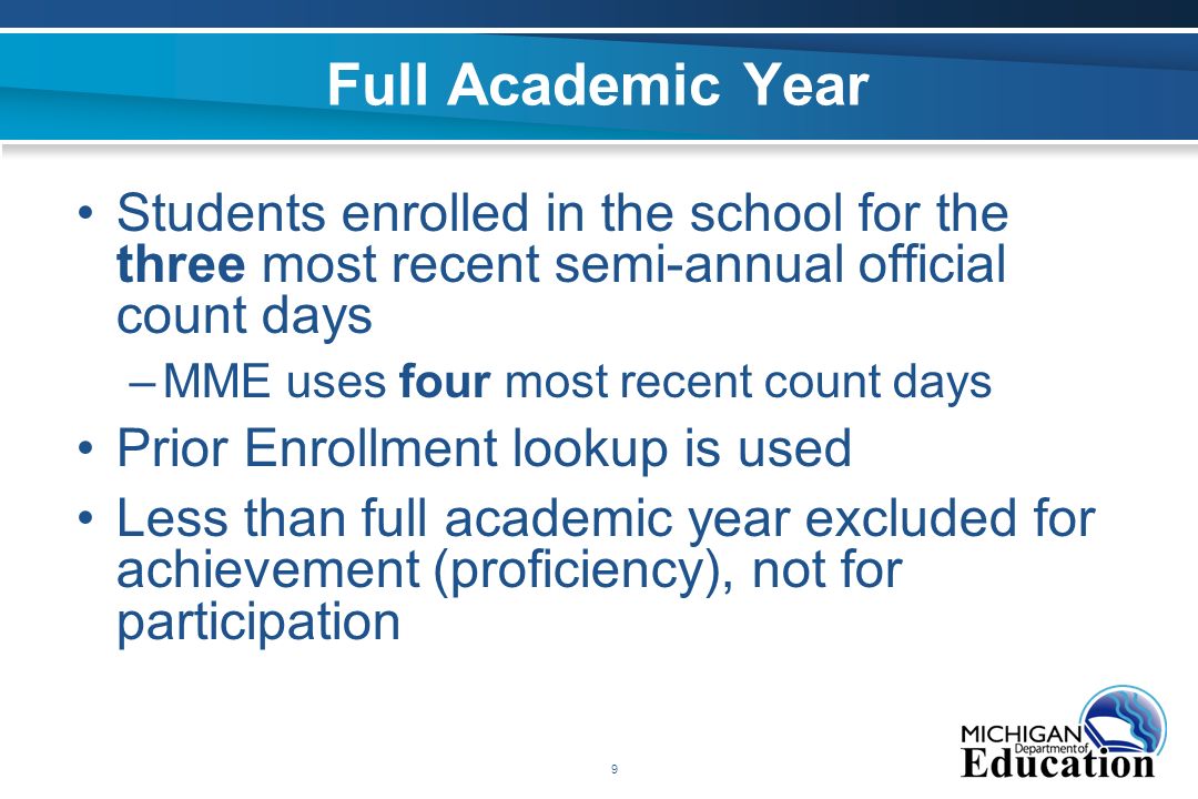 9 Full Academic Year Students enrolled in the school for the three most recent semi-annual official count days –MME uses four most recent count days Prior Enrollment lookup is used Less than full academic year excluded for achievement (proficiency), not for participation