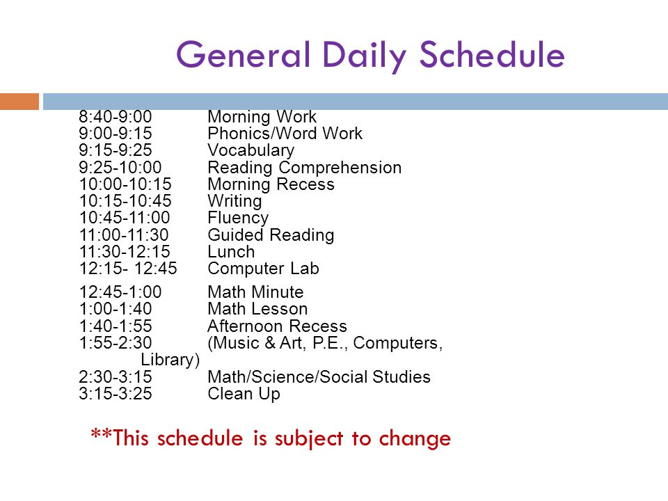 General Daily Schedule 8:40-9:00Morning Work 9:00-9:15Phonics/Word Work 9:15-9:25Vocabulary 9:25-10:00Reading Comprehension 10:00-10:15Morning Recess 10:15-10:45Writing 10:45-11:00Fluency 11:00-11:30Guided Reading 11:30-12:15Lunch 12:15- 12:45Computer Lab 12:45-1:00Math Minute 1:00-1:40Math Lesson 1:40-1:55Afternoon Recess 1:55-2:30(Music & Art, P.E., Computers, Library) 2:30-3:15Math/Science/Social Studies 3:15-3:25Clean Up **This schedule is subject to change