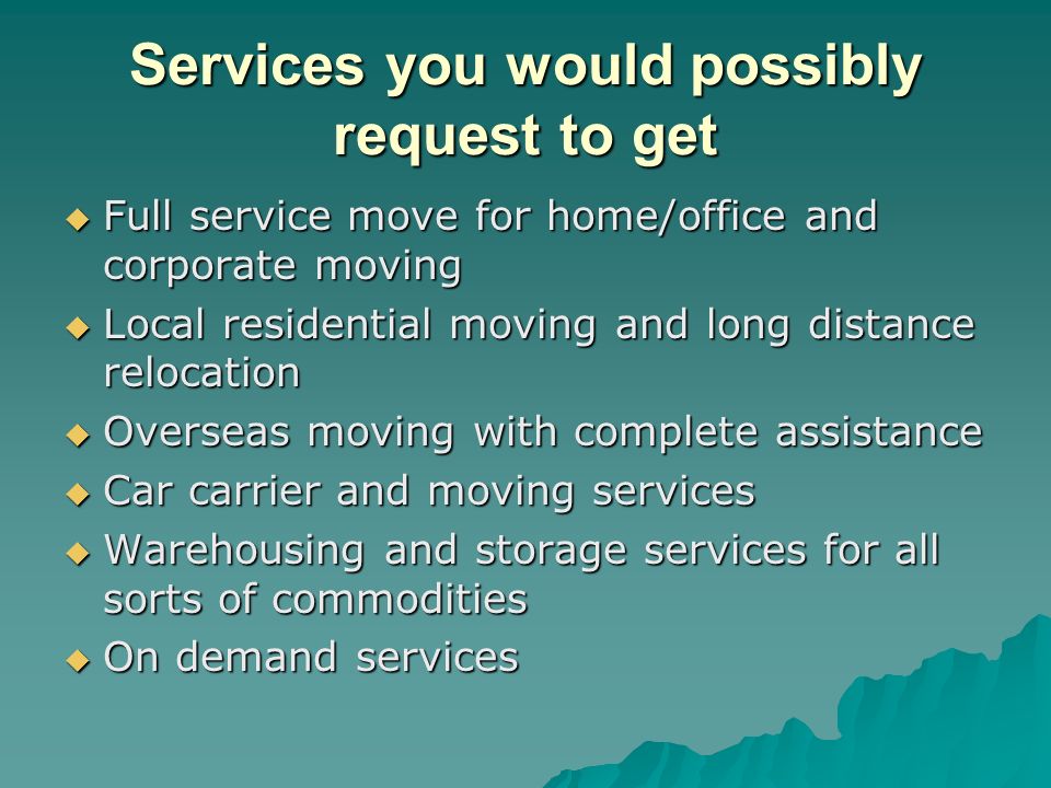 Services you would possibly request to get  Full service move for home/office and corporate moving  Local residential moving and long distance relocation  Overseas moving with complete assistance  Car carrier and moving services  Warehousing and storage services for all sorts of commodities  On demand services