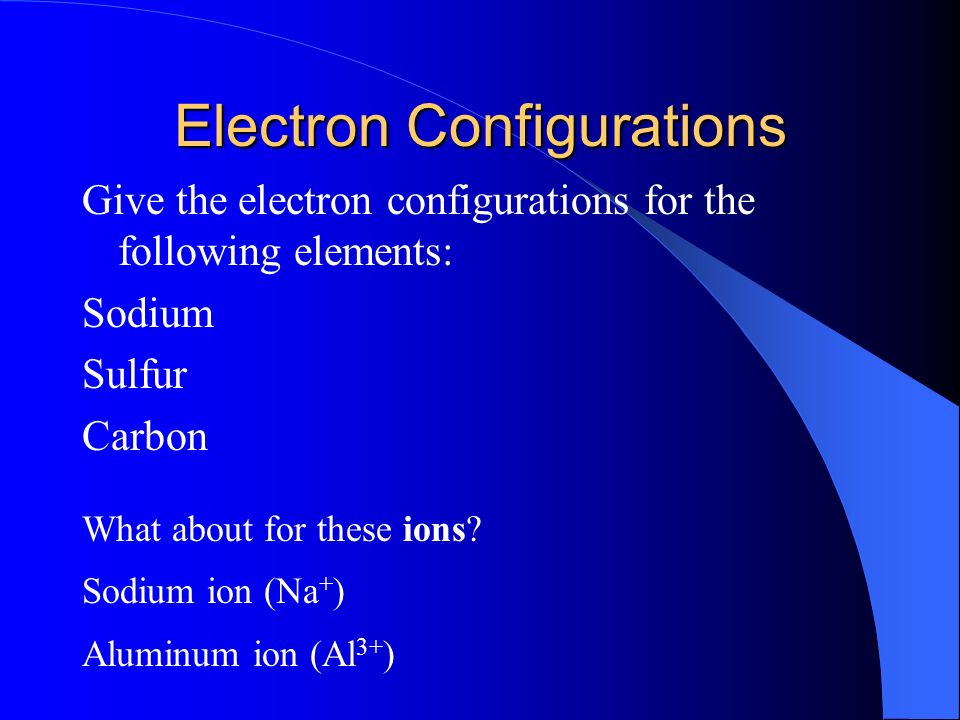 Electron Configurations Give the electron configurations for the following elements: Sodium Sulfur Carbon What about for these ions.