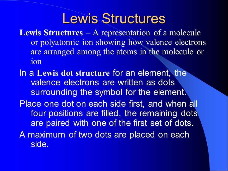 Lewis Structures – A representation of a molecule or polyatomic ion showing how valence electrons are arranged among the atoms in the molecule or ion In a Lewis dot structure for an element, the valence electrons are written as dots surrounding the symbol for the element.