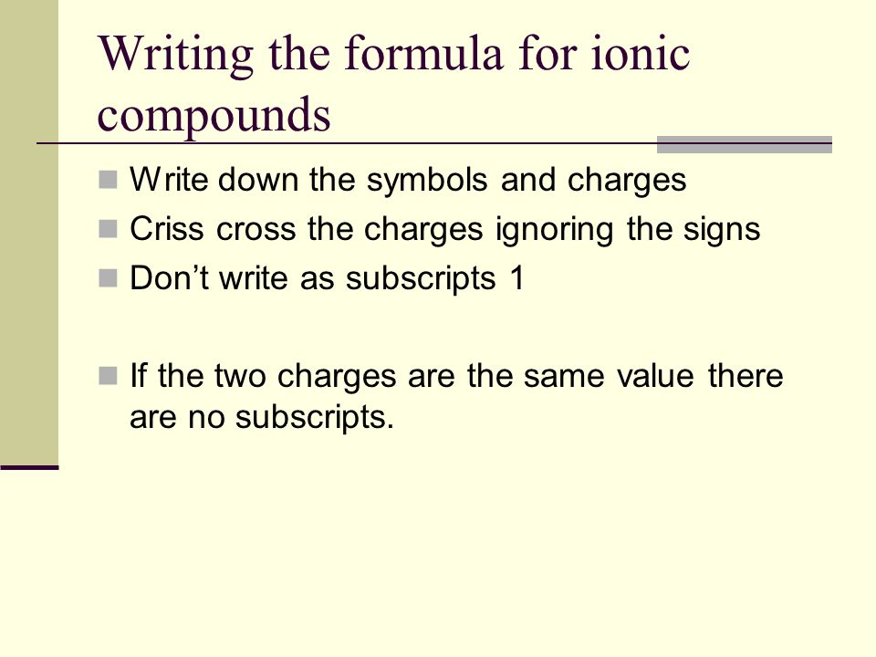 Writing the formula for ionic compounds Write down the symbols and charges Criss cross the charges ignoring the signs Don’t write as subscripts 1 If the two charges are the same value there are no subscripts.